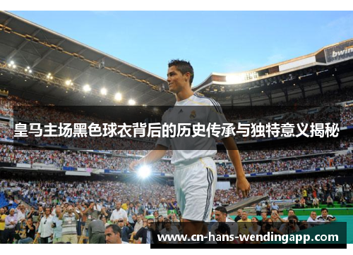 皇马主场黑色球衣背后的历史传承与独特意义揭秘