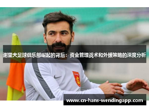 谢里夫足球俱乐部崛起的背后：资金管理战术和外援策略的深度分析