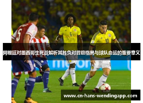 阿根廷对墨西哥生死战解析其胜负对晋级格局与球队命运的重要意义