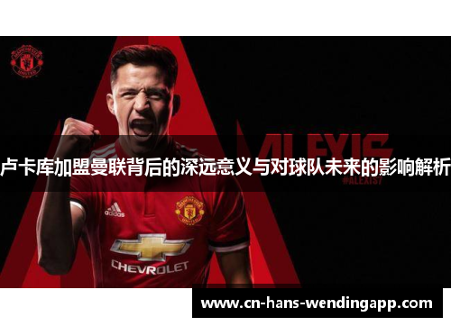 卢卡库加盟曼联背后的深远意义与对球队未来的影响解析