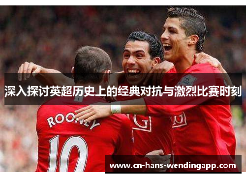 深入探讨英超历史上的经典对抗与激烈比赛时刻