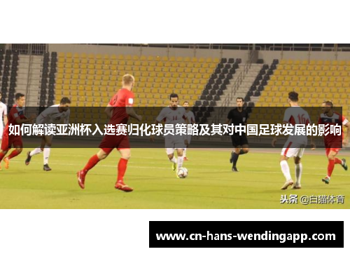 如何解读亚洲杯入选赛归化球员策略及其对中国足球发展的影响