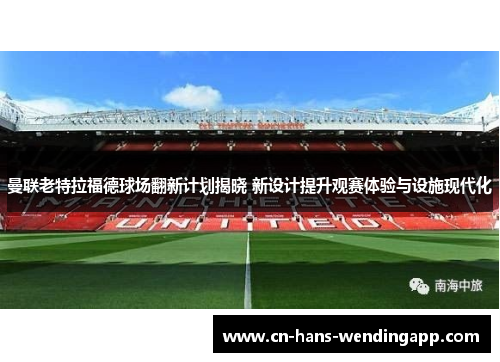 曼联老特拉福德球场翻新计划揭晓 新设计提升观赛体验与设施现代化