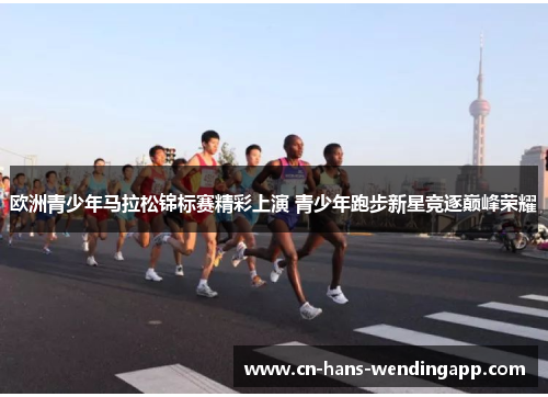 欧洲青少年马拉松锦标赛精彩上演 青少年跑步新星竞逐巅峰荣耀