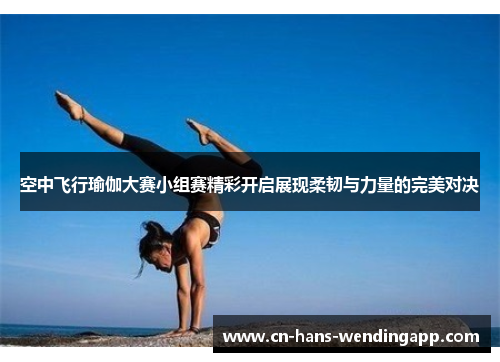 空中飞行瑜伽大赛小组赛精彩开启展现柔韧与力量的完美对决