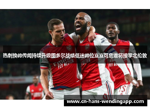 热刺换帅传闻持续升级图多尔战绩低迷帅位岌岌可危谁将接掌北伦敦 热刺换帅传闻持续升级图多尔战绩低迷帅位岌岌可危谁将接掌北伦敦